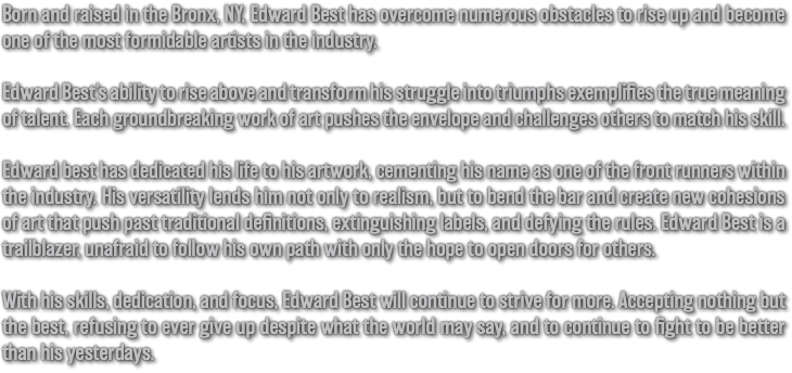 Born and raised in the Bronx, NY, Edward Best has overcome numerous obstacles to rise up and become one of the most formidable artists in the industry. Edward Best’s ability to rise above and transform his struggle into triumphs exemplifies the true meaning of talent. Each groundbreaking work of art pushes the envelope and challenges others to match his skill. Edward best has dedicated his life to his artwork, cementing his name as one of the front runners within the industry. His versatility lends him not only to realism, but to bend the bar and create new cohesions of art that push past traditional definitions, extinguishing labels, and defying the rules. Edward Best is a trailblazer, unafraid to follow his own path with only the hope to open doors for others. With his skills, dedication, and focus, Edward Best will continue to strive for more. Accepting nothing but the best, refusing to ever give up despite what the world may say, and to continue to fight to be better than his yesterdays.